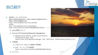 自己紹介
 指崎則夫（さしざきのりお）
http://sashiz.seesaa.net → http://sashiz.wordpress.com →
http:// sshzk.blogspot.com
https://www.facebook.com/norio.sashizaki
@sshzk
http://www.slideshare.net/noriosashizaki/
https://www.flickr.com/photos/96255846@N04/albums →→→
 SCUGJ運営スタッフ
 Microsoft MVP Cloud and Datacenter Management
 Windows Server 2012 R2、System Center 2012 R2 、
Windows Server 2016、OMS、
System Center 2016 Operations Manager、S2d、Azure Stack、Windows Admin Centerなどなど
 写真撮影
 大学サッカーの追っかけ観戦＆写真撮影
 お花、サーフィンの写真撮影
https://www.flickr.com/photos/96255846@N04/albums
 ガンプラ… 2018/06/30 2
 