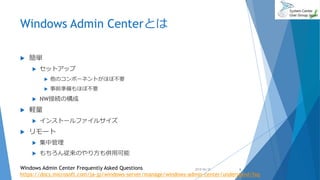 Windows Admin Centerとは
 簡単
 セットアップ
 他のコンポーネントがほぼ不要
 事前準備もほぼ不要
 NW接続の構成
 軽量
 インストールファイルサイズ
 リモート
 集中管理
 もちろん従来のやり方も併用可能
2018/06/30Windows Admin Center Frequently Asked Questions
https://docs.microsoft.com/ja-jp/windows-server/manage/windows-admin-center/understand/faq
6
 