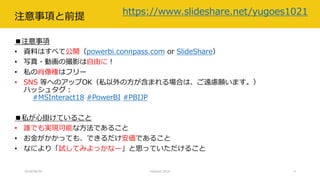 注意事項と前提
■注意事項
• 資料はすべて公開（powerbi.connpass.com or SlideShare）
• 写真・動画の撮影は自由に！
• 私の肖像権はフリー
• SNS 等へのアップOK（私以外の方が含まれる場合は、ご遠慮願います。）
ハッシュタグ：
#MSInteract18 #PowerBI #PBIJP
■私が心掛けていること
• 誰でも実現可能な方法であること
• お金がかかっても、できるだけ安価であること
• なにより「試してみよっかなー」と思っていただけること
2018/06/30
https://www.slideshare.net/yugoes1021
Interact 2018 4
 