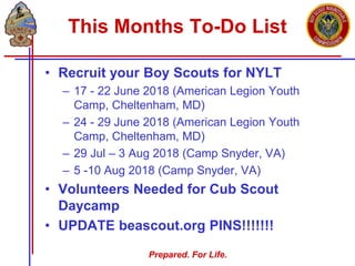 Prepared. For Life.
This Months To-Do List
• Recruit your Boy Scouts for NYLT
– 17 - 22 June 2018 (American Legion Youth
Camp, Cheltenham, MD)
– 24 - 29 June 2018 (American Legion Youth
Camp, Cheltenham, MD)
– 29 Jul – 3 Aug 2018 (Camp Snyder, VA)
– 5 -10 Aug 2018 (Camp Snyder, VA)
• Volunteers Needed for Cub Scout
Daycamp
• UPDATE beascout.org PINS!!!!!!!
 