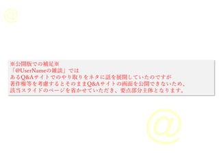 ※公開版での補足※
「@UserNameの雑談」では
あるQ&Aサイトでのやり取りをネタに話を展開していたのですが
著作権等を考慮するとそのままQ&Aサイトの画面を公開できないため、
該当スライドのページを省かせていただき、要点部分主体となります。
 