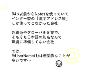 R4.x以前からNotesを使っていて
ベンダー製の「漢字アドレス帳」
しか使ってこなかった会社
外資系やグローバル企業で、
そもそも日本語の別名なんて
環境に準備してない会社
では、
@UserName(1)は無関係なことが
多いです…
 