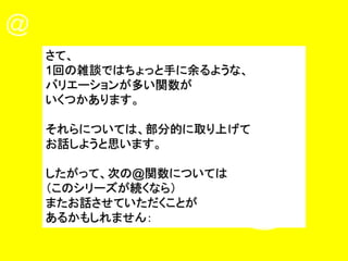 さて、
1回の雑談ではちょっと手に余るような、
バリエーションが多い関数が
いくつかあります。
それらについては、部分的に取り上げて
お話しようと思います。
したがって、次の@関数については
（このシリーズが続くなら）
またお話させていただくことが
あるかもしれません：
 