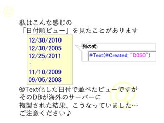 私はこんな感じの
「日付順ビュー」を見たことがあります
12/30/2010
12/30/2005
12/25/2011
：
11/10/2009
09/05/2008
@Text化した日付で並べたビューですが
そのDBが海外のサーバーに
複製された結果、こうなっていました…
ご注意ください♪
列の式：
 