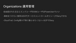 Organizations 運用管理
自由度を与えるならエンドユーザのIAMユーザはPowerUserでいい
-制約をつけたい箇所はSCP(サービスコントロールポリシー)でDenyできる
-CloudTrail, Config等ログ系に触らせたくない⇨SCPでDeny
 