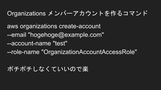 Organizations メンバーアカウントを作るコマンド
aws organizations create-account
--email "hogehoge@example.com"
--account-name "test"
--role-name "OrganizationAccountAccessRole"
ポチポチしなくていいので楽
 