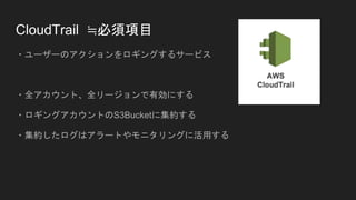 CloudTrail ≒必須項目
・ユーザーのアクションをロギングするサービス
・全アカウント、全リージョンで有効にする
・ロギングアカウントのS3Bucketに集約する
・集約したログはアラートやモニタリングに活用する
 