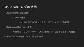 CloudTrail ログの活用
・CloudWatchLogsと連携
-アラート通知
-rootログインの検知、セキュリティグループの監視
・ElasticsearchServiceと連携
-KibanaでログフォーマットをCloudTrailにするだけで簡単に可視化
・AthenaとQuicksightでBIという手もある
 