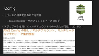Config
・リソースの構成変更のログを取得
←CloudTrailはユーザのアクションベースのログ
・アグリゲータを用いてマルチアカウントでの一元化が可能に (2018/04)
 