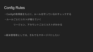 Config Rules
・Configの取得値をもとに、ルールを守っているかチェックする
・ルールごとにコストが増えていく
リージョン、アカウントごとにコストがかかる
⇨新米管理者としては、それでもマネージドにしたい
 