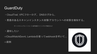 GuardDuty
・CloudTrail, VPCフローログ、 DNSログから、
・悪意のあるスキャン/インスタンス攻撃/アカウントへの攻撃を検知する。
ポートスキャン/ブルートフォース,暗号通貨マイニング/ログ無効化など
・通知したい
⇨CloudWatchEevnt, Lambdaを使ってwebhookを叩いて...
⇨面倒
 
