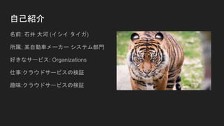 自己紹介
名前: 石井 大河 (イシイ タイガ)
所属; 某自動車メーカー システム部門
好きなサービス: Organizations
仕事:クラウドサービスの検証
趣味:クラウドサービスの検証
 