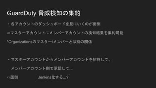 GuardDuty 脅威検知の集約
・各アカウントのダッシュボードを見にいくのが面倒
⇨マスターアカウントにメンバーアカウントの検知結果を集約可能
*Organizationsのマスター/メンバーとは別の関係
・マスターアカウントからメンバーアカウントを招待して、
メンバーアカウント側で承認して...
⇨面倒 Jenkins化する...?
 