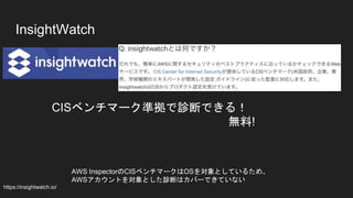 InsightWatch
CISベンチマーク準拠で診断できる！
無料!
https://insightwatch.io/
AWS InspectorのCISベンチマークはOSを対象としているため、
AWSアカウントを対象とした診断はカバーできていない
 