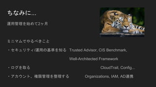 ちなみに...
運用管理を始めて2ヶ月
ミニマムでやるべきこと
・セキュリティ/運用の基準を知る Trusted Advisor, CIS Benchmark,
Well-Architected Framework
・ログを取る CloudTrail, Config...
・アカウント、権限管理を整理する Organizations, IAM, AD連携
 