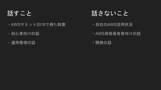話すこと
・AWSサミット2018で得た刺激
・初心者向けの話
・運用管理の話
話さないこと
・自社のAWS活用状況
・AWS資格保有者向けの話
・開発の話
 