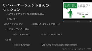 サイバーエージェントさんの
セッション
・パブリッククラウド管理者は2名のみ
・自由と責任
-守るところは守る -制限とのバランスが難しい
・ヒアリングする仕組み
-イベントベース -スケジュールベース
・診断
-Trusted Advisor -CIS AWS Foundations Benchmark
https://developers.cyberagent.co.jp/blog/archives/16009/
 