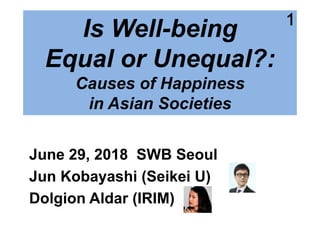 1
Is Well-being
Equal or Unequal?:
Causes of Happiness
in Asian Societies
June 29, 2018 SWB Seoul
Jun Kobayashi (Seikei U)
Dolgion Aldar (IRIM)
1
 