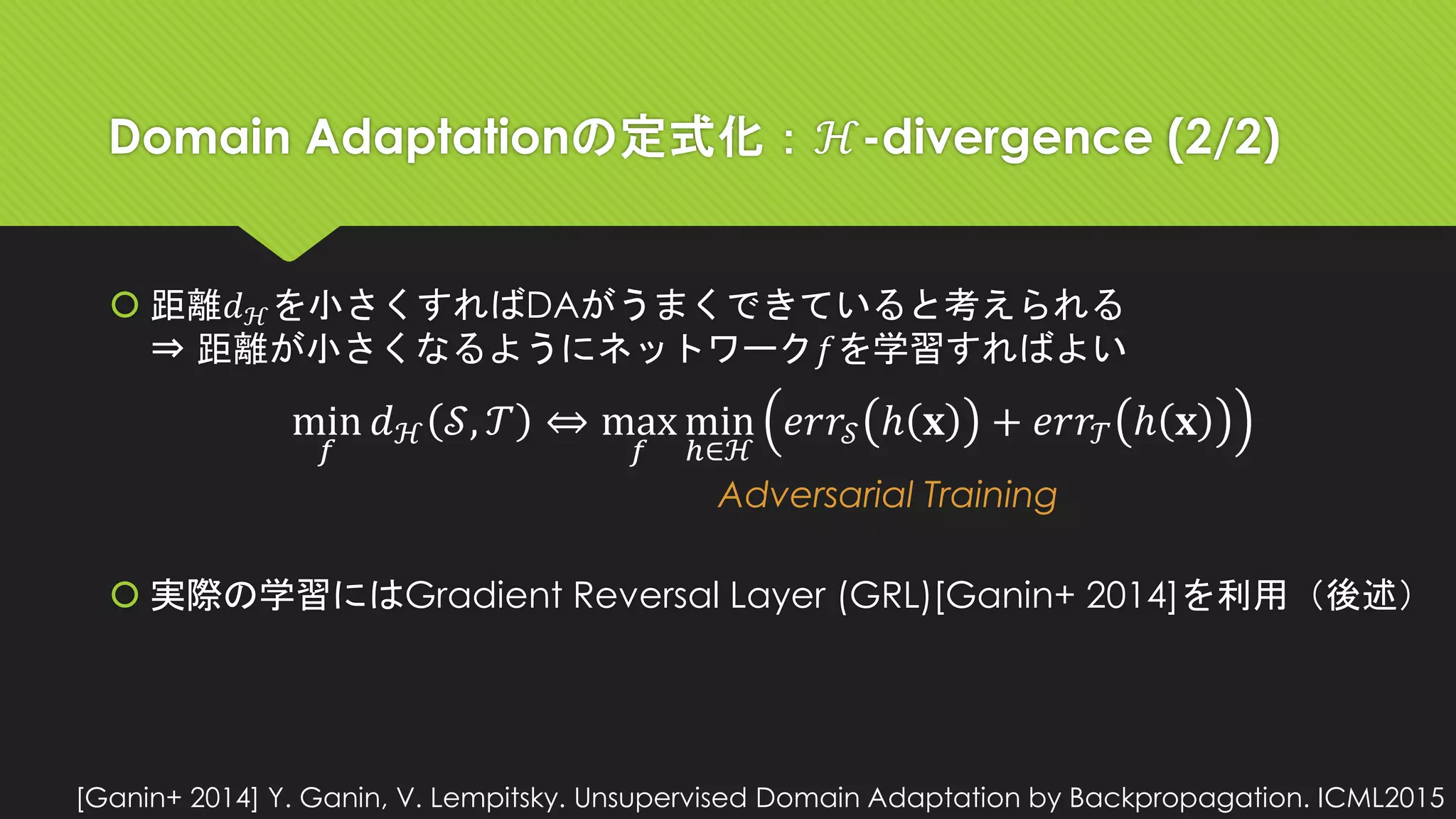 Domain Adaptationの定式化：ℋ-divergence (2/2)
 距離𝑑ℋを小さくすればDAがうまくできていると考えられる
⇒ 距離が小さくなるようにネットワーク𝑓を学習すればよい
 実際の学習にはGradient Reversal Layer (GRL)[Ganin+ 2014]を利用（後述）
min
𝑓
𝑑ℋ 𝒮, 𝒯 ⇔ max
𝑓
min
ℎ∈ℋ
𝑒𝑟𝑟𝒮 ℎ 𝐱 + 𝑒𝑟𝑟𝒯 ℎ 𝐱
Adversarial Training
[Ganin+ 2014] Y. Ganin, V. Lempitsky. Unsupervised Domain Adaptation by Backpropagation. ICML2015
 