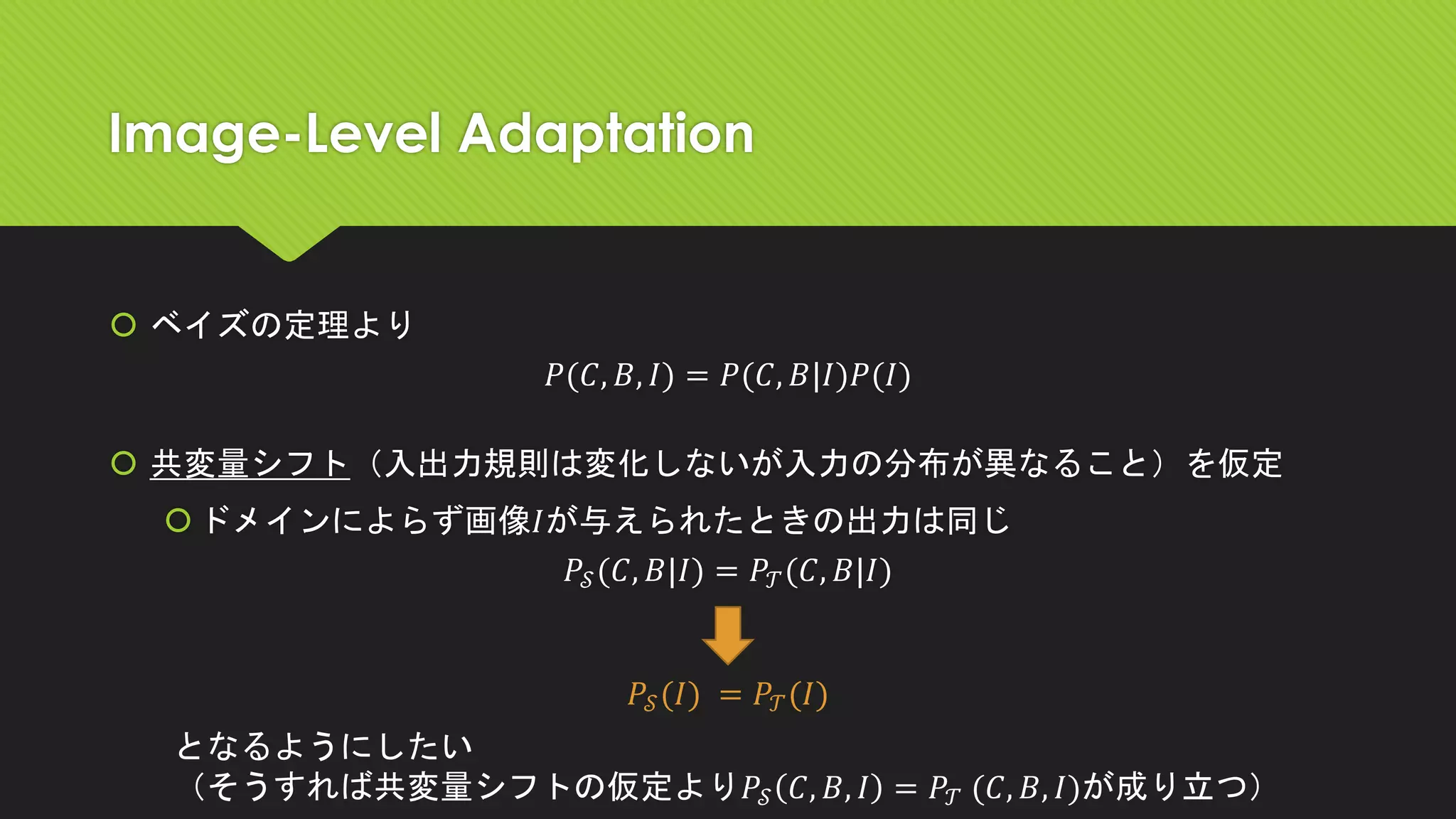 Image-Level Adaptation
 ベイズの定理より
𝑃(𝐶, 𝐵, 𝐼) = 𝑃(𝐶, 𝐵|𝐼)𝑃(𝐼)
 共変量シフト（入出力規則は変化しないが入力の分布が異なること）を仮定
ドメインによらず画像𝐼が与えられたときの出力は同じ
𝑃𝒮(𝐶, 𝐵|𝐼) = 𝑃𝒯(𝐶, 𝐵|𝐼)
𝑃𝒮(𝐼) = 𝑃𝒯(𝐼)
となるようにしたい
（そうすれば共変量シフトの仮定より𝑃𝒮 𝐶, 𝐵, 𝐼 = 𝑃𝒯 (𝐶, 𝐵, 𝐼)が成り立つ）
 