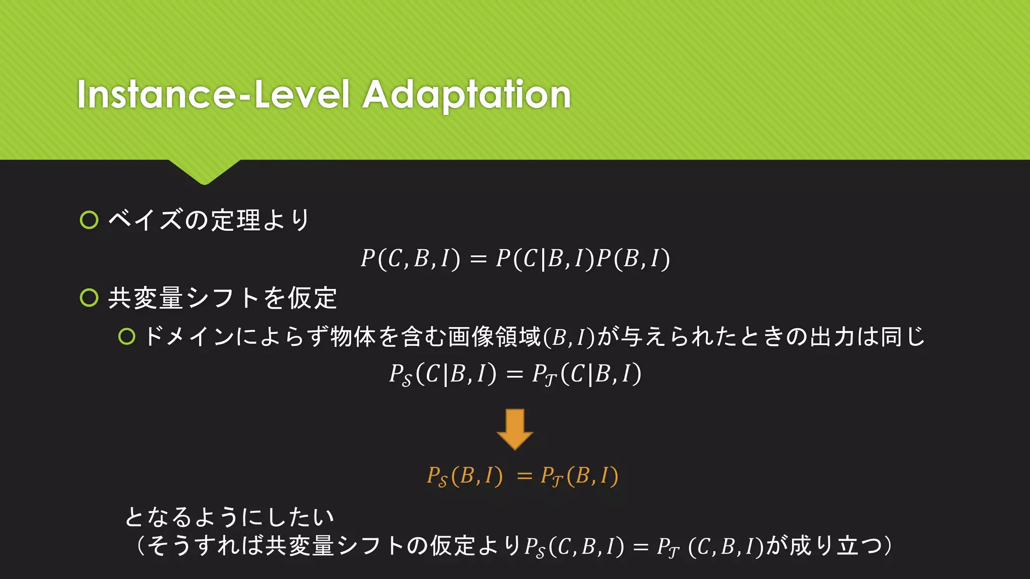 Instance-Level Adaptation
 ベイズの定理より
𝑃(𝐶, 𝐵, 𝐼) = 𝑃(𝐶|𝐵, 𝐼)𝑃(𝐵, 𝐼)
 共変量シフトを仮定
ドメインによらず物体を含む画像領域 𝐵, 𝐼 が与えられたときの出力は同じ
𝑃𝒮 𝐶|𝐵, 𝐼 = 𝑃𝒯 𝐶|𝐵, 𝐼
𝑃𝒮(𝐵, 𝐼) = 𝑃𝒯(𝐵, 𝐼)
となるようにしたい
（そうすれば共変量シフトの仮定より𝑃𝒮 𝐶, 𝐵, 𝐼 = 𝑃𝒯 (𝐶, 𝐵, 𝐼)が成り立つ）
 