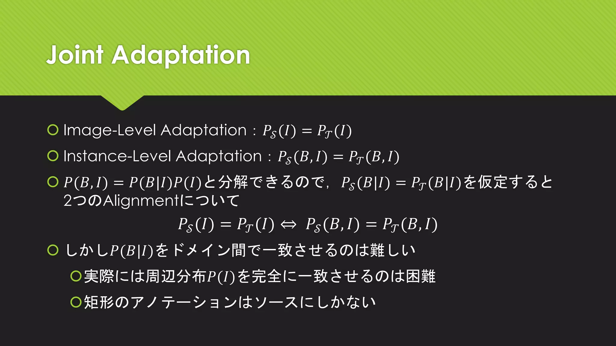 Joint Adaptation
 Image-Level Adaptation：𝑃𝒮(𝐼) = 𝑃𝒯(𝐼)
 Instance-Level Adaptation：𝑃𝒮(𝐵, 𝐼) = 𝑃𝒯(𝐵, 𝐼)
 𝑃(𝐵, 𝐼) = 𝑃(𝐵|𝐼)𝑃(𝐼)と分解できるので，𝑃𝒮(𝐵|𝐼) = 𝑃𝒯(𝐵|𝐼)を仮定すると
2つのAlignmentについて
𝑃𝒮(𝐼) = 𝑃𝒯(𝐼) ⇔ 𝑃𝒮(𝐵, 𝐼) = 𝑃𝒯(𝐵, 𝐼)
 しかし𝑃(𝐵|𝐼)をドメイン間で一致させるのは難しい
実際には周辺分布𝑃(𝐼)を完全に一致させるのは困難
矩形のアノテーションはソースにしかない
 