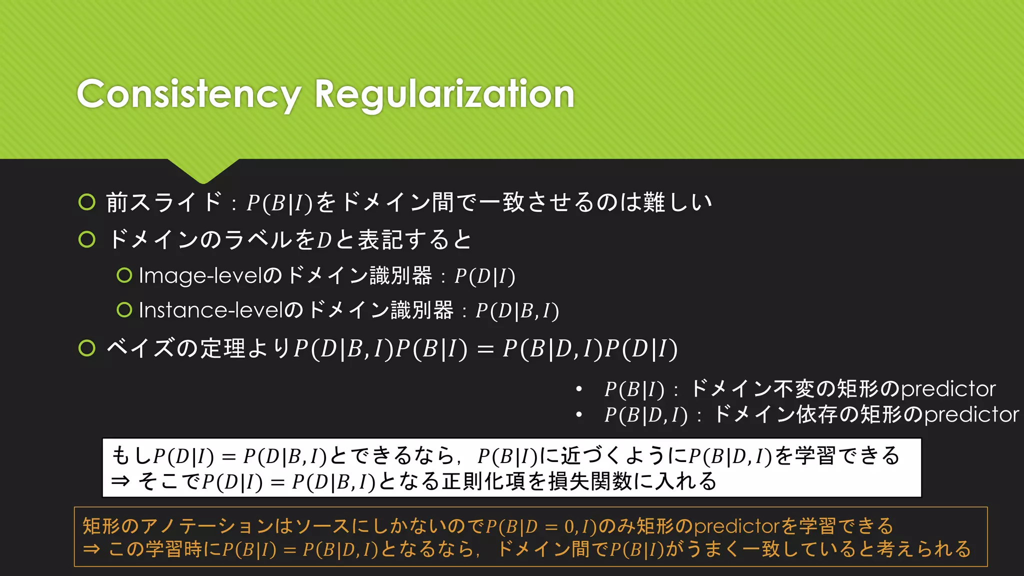 Consistency Regularization
 前スライド：𝑃(𝐵|𝐼)をドメイン間で一致させるのは難しい
 ドメインのラベルを𝐷と表記すると
 Image-levelのドメイン識別器：𝑃(𝐷|𝐼)
 Instance-levelのドメイン識別器：𝑃(𝐷|𝐵, 𝐼)
 ベイズの定理より 𝑃(𝐷|𝐵, 𝐼)𝑃(𝐵|𝐼) = 𝑃(𝐵|𝐷, 𝐼)𝑃(𝐷|𝐼)
• 𝑃(𝐵|𝐼)：ドメイン不変の矩形のpredictor
• 𝑃(𝐵|𝐷, 𝐼)：ドメイン依存の矩形のpredictor
もし𝑃(𝐷|𝐼) = 𝑃(𝐷|𝐵, 𝐼)とできるなら，𝑃(𝐵|𝐼)に近づくように𝑃(𝐵|𝐷, 𝐼)を学習できる
⇒ そこで𝑃(𝐷|𝐼) = 𝑃(𝐷|𝐵, 𝐼)となる正則化項を損失関数に入れる
矩形のアノテーションはソースにしかないので𝑃(𝐵|𝐷 = 0, 𝐼)のみ矩形のpredictorを学習できる
⇒ この学習時に𝑃 𝐵|𝐼 = 𝑃 𝐵|𝐷, 𝐼 となるなら，ドメイン間で𝑃 𝐵|𝐼 がうまく一致していると考えられる
 