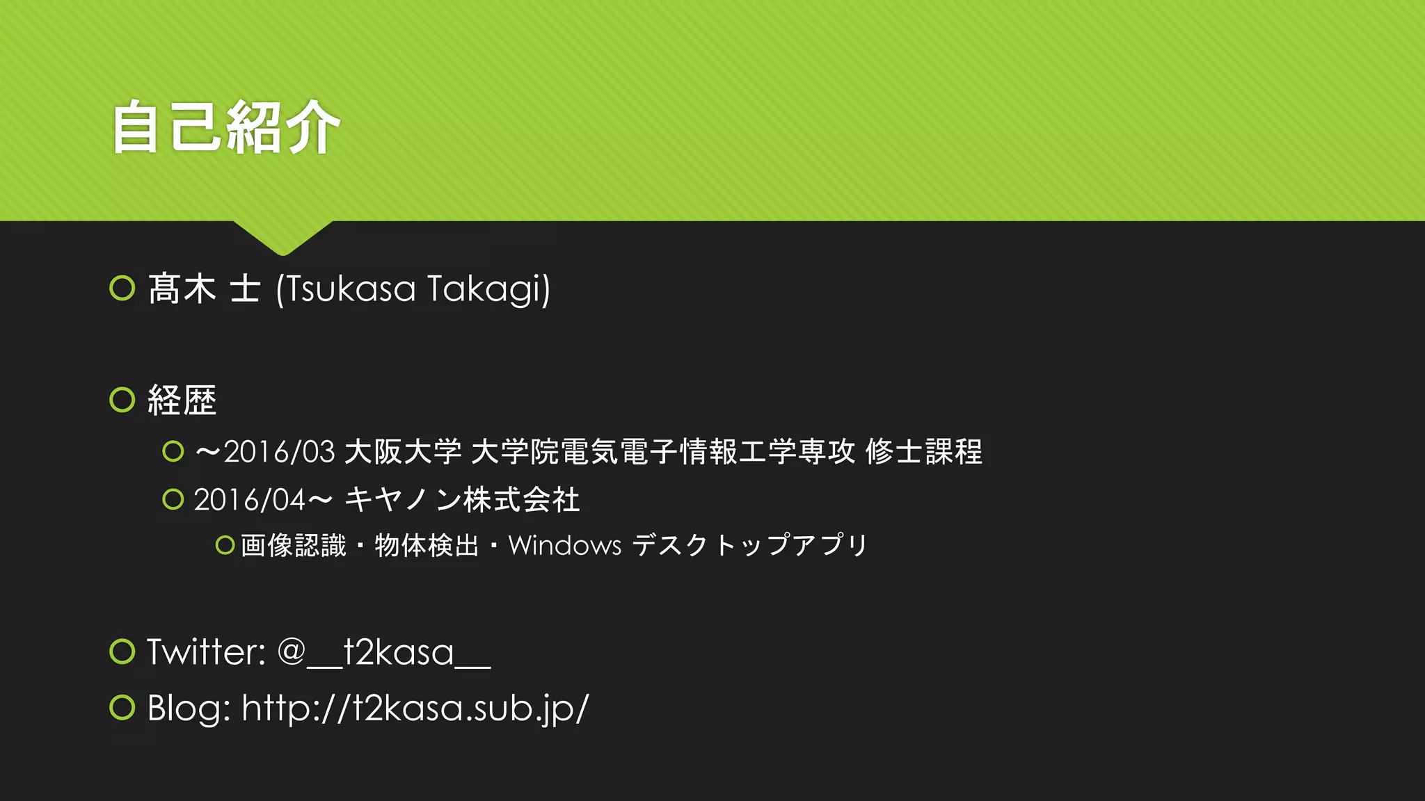 自己紹介
 髙木 士 (Tsukasa Takagi)
 経歴
 ～2016/03 大阪大学 大学院電気電子情報工学専攻 修士課程
 2016/04～ キヤノン株式会社
画像認識・物体検出・Windows デスクトップアプリ
 Twitter: @__t2kasa__
 Blog: http://t2kasa.sub.jp/
 
