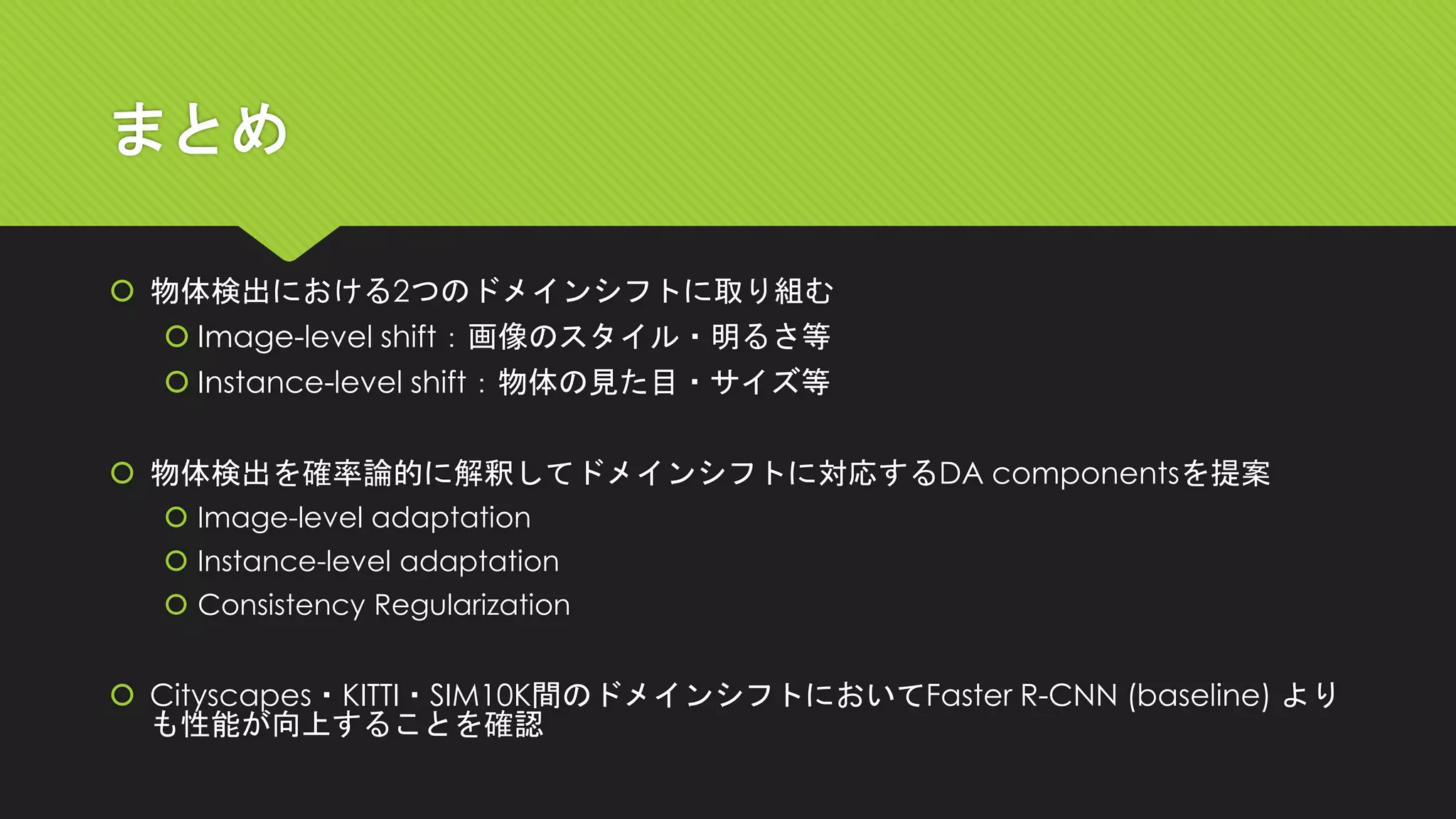 まとめ
 物体検出における2つのドメインシフトに取り組む
 Image-level shift：画像のスタイル・明るさ等
 Instance-level shift：物体の見た目・サイズ等
 物体検出を確率論的に解釈してドメインシフトに対応するDA componentsを提案
 Image-level adaptation
 Instance-level adaptation
 Consistency Regularization
 Cityscapes・KITTI・SIM10K間のドメインシフトにおいてFaster R-CNN (baseline) より
も性能が向上することを確認
 