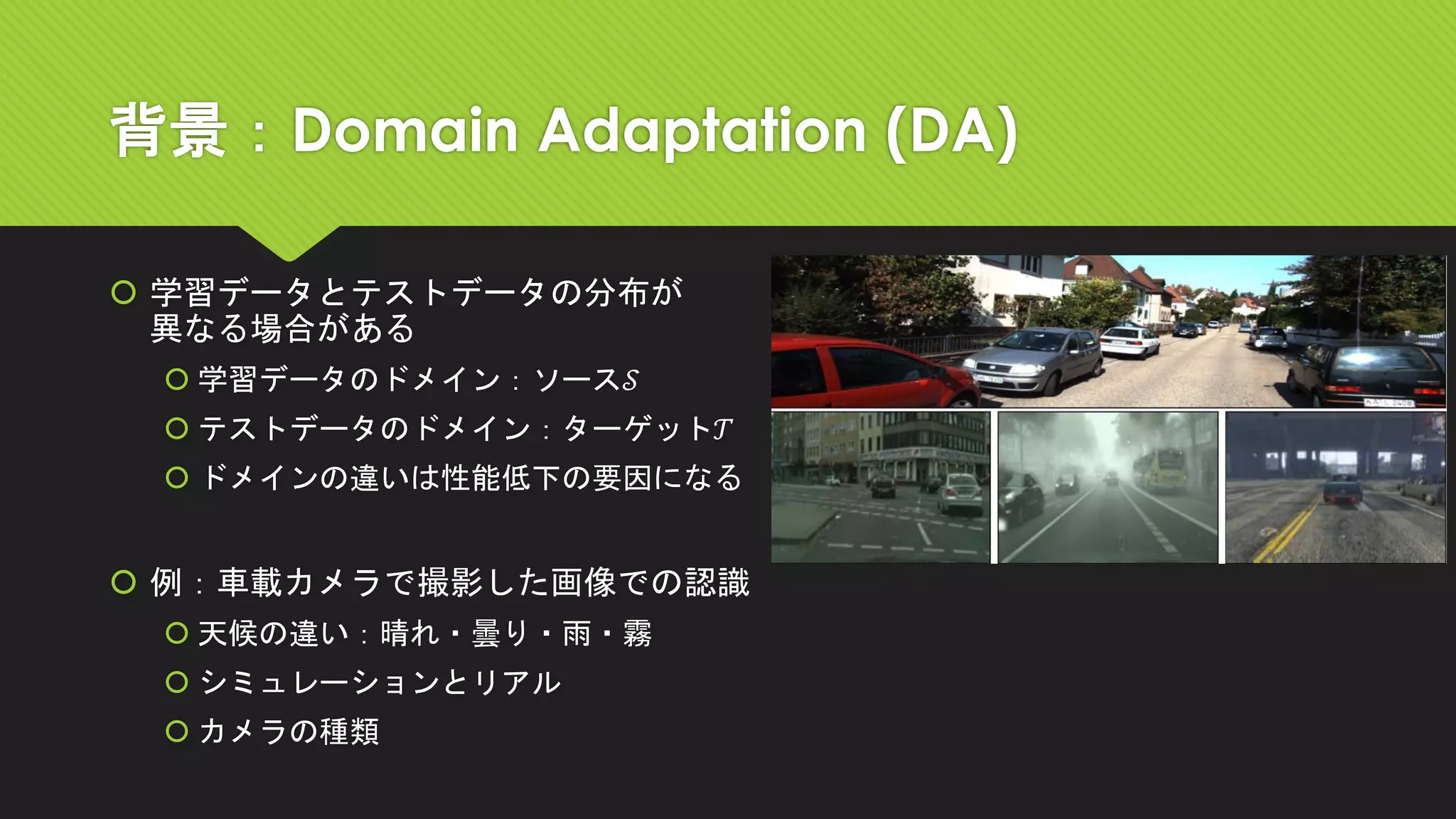 背景：Domain Adaptation (DA)
 学習データとテストデータの分布が
異なる場合がある
 学習データのドメイン：ソース𝒮
 テストデータのドメイン：ターゲット𝒯
 ドメインの違いは性能低下の要因になる
 例：車載カメラで撮影した画像での認識
 天候の違い：晴れ・曇り・雨・霧
 シミュレーションとリアル
 カメラの種類
 