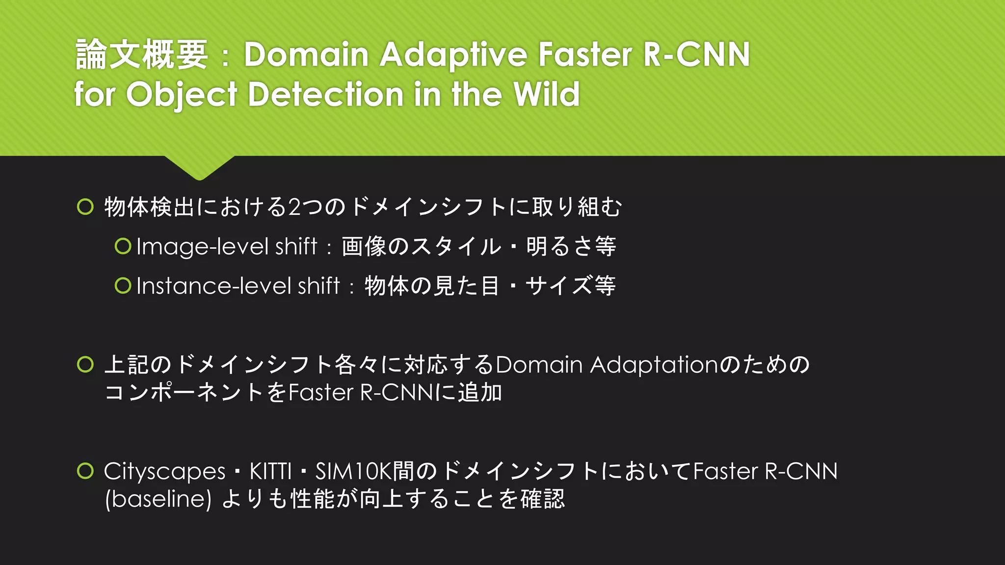 論文概要：Domain Adaptive Faster R-CNN
for Object Detection in the Wild
 物体検出における2つのドメインシフトに取り組む
Image-level shift：画像のスタイル・明るさ等
Instance-level shift：物体の見た目・サイズ等
 上記のドメインシフト各々に対応するDomain Adaptationのための
コンポーネントをFaster R-CNNに追加
 Cityscapes・KITTI・SIM10K間のドメインシフトにおいてFaster R-CNN
(baseline) よりも性能が向上することを確認
 