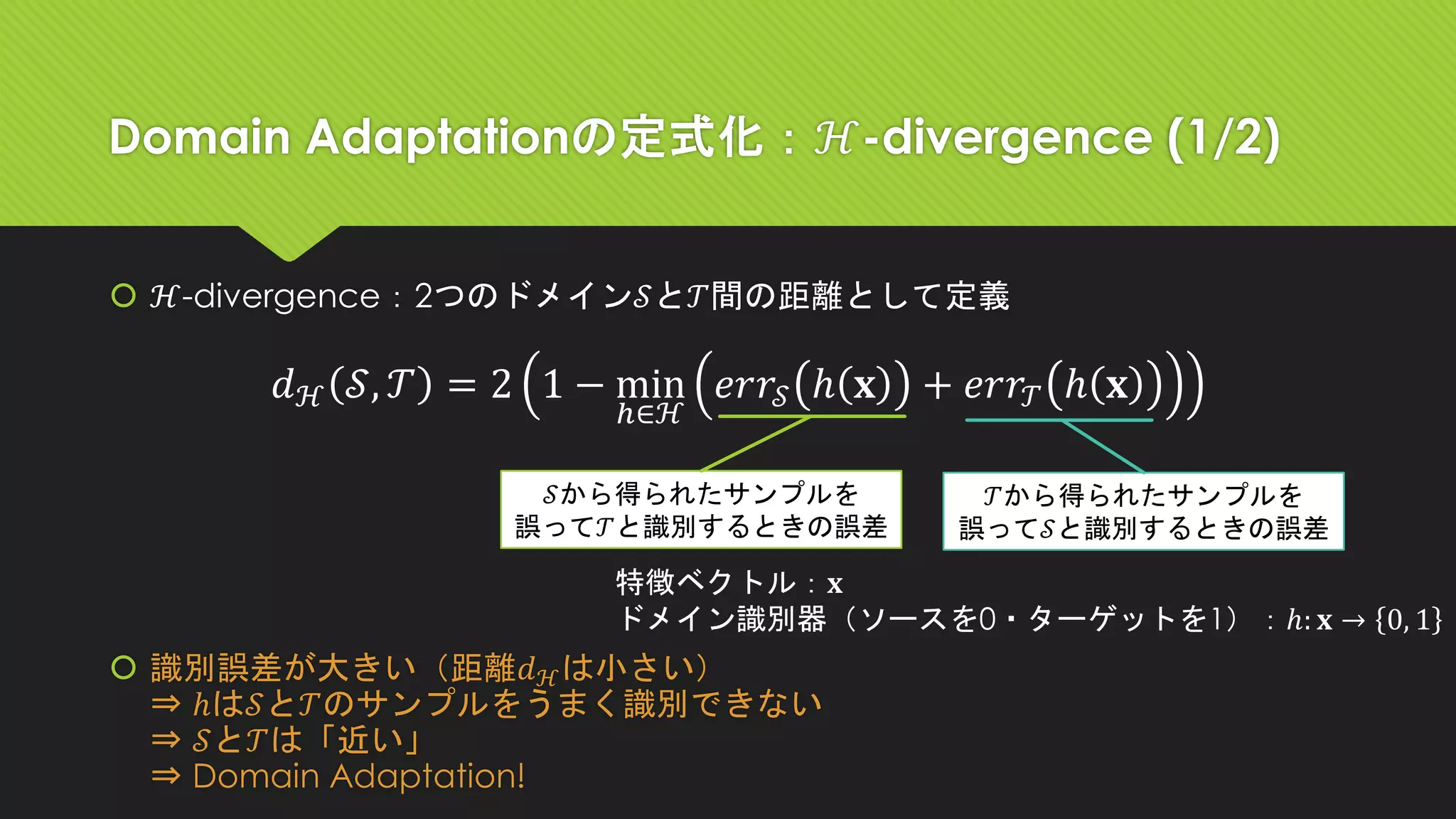 Domain Adaptationの定式化：ℋ-divergence (1/2)
 ℋ-divergence：2つのドメイン𝒮と𝒯間の距離として定義
 識別誤差が大きい（距離𝑑ℋは小さい）
⇒ ℎは𝒮と𝒯のサンプルをうまく識別できない
⇒ 𝒮と𝒯は「近い」
⇒ Domain Adaptation!
𝑑ℋ 𝒮, 𝒯 = 2 1 − min
ℎ∈ℋ
𝑒𝑟𝑟𝒮 ℎ 𝐱 + 𝑒𝑟𝑟𝒯 ℎ 𝐱
特徴ベクトル：𝐱
ドメイン識別器（ソースを0・ターゲットを1）：ℎ: 𝐱 → 0, 1
𝒮から得られたサンプルを
誤って𝒯と識別するときの誤差
𝒯から得られたサンプルを
誤って𝒮と識別するときの誤差
 
