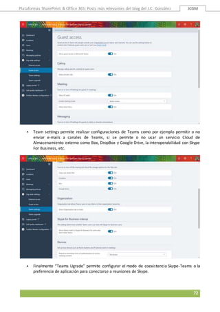 Plataformas SharePoint & Office 365: Posts más relevantes del blog del J.C. González JCGM
72
 Team settings permite realizar configuraciones de Teams como por ejemplo permitir o no
enviar e-mails a canales de Teams, si se permite o no usar un servicio Cloud de
Almacenamiento externo como Box, DropBox y Google Drive, la interoperabilidad con Skype
For Business, etc.
 Finalmente “Teams Ugrade” permite configurar el modo de coexistencia Skype-Teams o la
preferencia de aplicación para conectarse a reuniones de Skype.
 