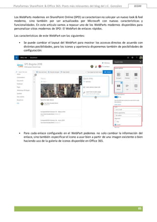 Plataformas SharePoint & Office 365: Posts más relevantes del blog del J.C. González JCGM
85
Los WebParts modernos en SharePoint Online (SPO) se caracterizan no solo por un nuevo look & feel
moderno, sino también por ser actualizados por Microsoft con nuevas características y
funcionalidades. En este artículo vamos a repasar uno de los WebParts modernos disponibles para
personalizar sitios modernos de SPO: El WebPart de enlaces rápidos.
Las características de este WebPart son las siguientes:
 Se puede cambiar el layout del WebPart para mostrar los accesos directos de acuerdo con
distintas posibilidades, para los iconos y apariencia disponemos también de posibilidades de
configuración:
 Para cada enlace configurado en el WebPart podemos no solo cambiar la información del
enlace, sino también especificar el icono a usar bien a partir de una imagen existente o bien
haciendo uso de la galería de iconos disponible en Office 365.
 