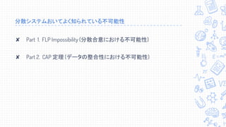 分散システムおいてよく知られている不可能性
✘ Part 1. FLP Impossibility (分散合意における不可能性)
✘ Part 2. CAP 定理 (データの整合性における不可能性)
 
