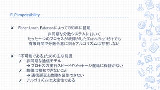 FLP Impossibility
✘ Fisher, Lynch, Patersonによって1983年に証明
非同期な分散システムにおいて
たった一つのプロセスが故障がした(Crash-Stop)だけでも
有限時間で分散合意に到るアルゴリズムは存在しない
✘ 「不可能である」ための主な前提
✗ 非同期な通信モデル
➔ プロセスの実行スピードやメッセージ遅延に保証がない
✗ 故障は検知できないこと
➔ 通信遅延と故障を区別できない
✗ アルゴリズムは決定性である
 