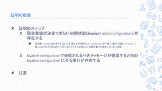 証明の概要
✘ 証明のステップ
✗ 弱合意値が決定できない初期状態(bivalent initial configurations)が
存在する
■ 豆知識: -valent とは化学でよく出てくる-価 とかの英語らしい。configurationが 1-価、2-価という感じ。bi-valent = 2-
価。このアルゴリズム的にいうと、まだシステム全体として合意状態(0, 1)が確定していない状態。
✗ bivalent configurationで受信されるべきメッセージが遅延すると別の
bivalent configuration に至る実行が存在する
✘ 注意:　
 