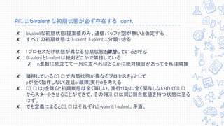 Pには bivalent な初期状態が必ず存在する　cont.
✘ bivalentな初期状態(提案値のみ、通信バッファ空)が無いと仮定する
✘ すべての初期状態は0-valent, 1-valentに分類できる
✘ 1 プロセスだけ状態が異なる初期状態を隣接していると呼ぶ
✘ 0-valentと1-valentは絶対どこかで隣接している
✗ n進数に見立てて一列に並べればどこかに絶対境目があってそれは隣接
✘ 隣接しているC0, C1 で内部状態が異なるプロセスをp として
pが全く動作しない(遅延or故障)実行σを考える
✘ C0, C1 はpを除くと初期状態は全く等しい。実行σはpに全く関与しないのでC0, C1
からスタートさせることができて、その時C0, C1 は同じ弱合意値を持つ状態に至る
はず。
✘ でも定義によるとC0, C1 はそれぞれ0-valent, 1-valent。矛盾。
 