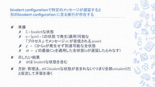 bivalent configurationで特定のメッセージが遅延すると
別のbivalent configuration に至る実行が存在する
✘ 準備
✗ C = bivalentな状態
✗ e = (p,m) = Cの状態 で発生(適用)可能な
「プロセス p でメッセージ m が受信される」event
✗ C = Cからeが発生せず到達可能な全状態
✗ D = C の最後にeを適用した全状態(eが遅延したとみなす)
✘ 示したい結果
✗ D は bivalentな状態を含む
✘ 方針: 背理法。D にbivalentな状態が含まれない(つまり全部univalent)だ
と仮定して矛盾を導く
 