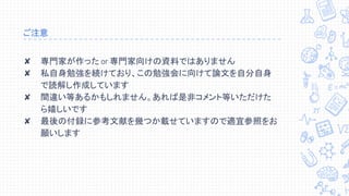 ご注意
✘ 専門家が作った or 専門家向けの資料ではありません
✘ 私自身勉強を続けており、この勉強会に向けて論文を自分自身
で読解し作成しています
✘ 間違い等あるかもしれません。あれば是非コメント等いただけた
ら嬉しいです
✘ 最後の付録に参考文献を幾つか載せていますので適宜参照をお
願いします
 