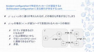 bivalent configurationで特定のメッセージが遅延すると
別のbivalent configuration に至る実行が存在する cont.
✘ p’ = p, p’ ≠ p の二通りが考えられるが、どの場合も矛盾が生じてしまう
✘ p’ ≠ p の場合( m’, m が違うノードで受信されるメッセージの場合)
✗ D0 で e’ が起きるとD1
になるはず
✗ e’ はpと関係ないから
✗ でも0-valentから1-valent
に遷移できるはずない
✗ 矛盾。
D
C
C0
C1
e’=(p’, m’)
C
D0
D1
e=(p, m)
e=(p, m)
e’=(p’, m’)
 