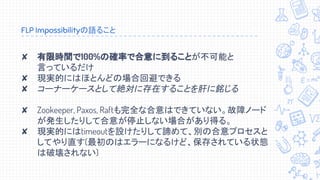 FLP Impossibilityの語ること
✘ 有限時間で100%の確率で合意に到ることが不可能と
言っているだけ
✘ 現実的にはほとんどの場合回避できる
✘ コーナーケースとして絶対に存在することを肝に銘じる
✘ Zookeeper, Paxos, Raftも完全な合意はできていない。故障ノード
が発生したりして合意が停止しない場合があり得る。
✘ 現実的にはtimeoutを設けたりして諦めて、別の合意プロセスと
してやり直す(最初のはエラーになるけど、保存されている状態
は破壊されない)
 
