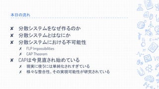 本日の流れ
✘ 分散システムをなぜ作るのか
✘ 分散システムとはなにか
✘ 分散システムにおける不可能性
✗ FLP Impossibilities
✗ CAP Theorem
✘ CAPは今見直され始めている
✗ 現実に使うには単純化されすぎている
✗ 様々な整合性、その実現可能性が研究されている
 