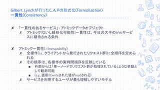 Gilbert, Lynchが行ったC, A, Pの形式化(Formalization)
一貫性(Consistency)
✘ 「一貫性のあるサービス」= アトミックデータオブジェクト
✗ アトミック(ないし線形化可能性)一貫性は、今日の大半のWebサービ
スに期待される条件
✘ アトミック一貫性(= lineraizability):
✗ 全操作(i.e., クライアントから発行されたリクエスト群)に全順序を定めら
れる
✗ その順序は、各操作の実時間順序を反映している
■ 外部からは「単一ノードでリクエスト群が処理されている」ような挙動と
して観測可能
■ (e.g., 直前にwriteされた値がreadされる)
✗ サービスを利用するユーザが最も理解しやすいモデル
 