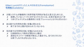 Gilbert, Lynchが行ったC, A, Pの形式化(Formalization)
可用性(Availability)
✘ 分散システムが継続的に利用可能(可用性がある)と言えるためには、
✗ 故障していないノードに対するリクエストには、応答が返されるべき
✗ つまりアルゴリズムは最終的には完了(terminate)しなければならない
✘ ある面では可用性の弱い定義と見なせる:
✗ 終了までの上限が定められていないから
✘ 別の面では可用性の強い定義ともみなせる:
✗ (分断耐性という条件が課された場合)
✗ 深刻なネットワーク障害が発生した場合でも、全てのリクエスト
は終了しなければならないから
 