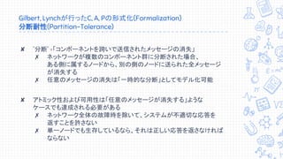 Gilbert, Lynchが行ったC, A, Pの形式化(Formalization)
分断耐性(Partition-Tolerance)
✘ "分断" =「コンポーネントを跨いで送信されたメッセージの消失」
✗ ネットワークが複数のコンポーネント群に分断された場合、
ある側に属するノードから、別の側のノードに送られた全メッセージ
が消失する
✗ 任意のメッセージの消失は「一時的な分断」としてモデル化可能
✘ アトミック性および可用性は「任意のメッセージが消失する」ような
ケースでも達成される必要がある
✗ ネットワーク全体の故障時を除いて、システムが不適切な応答を
返すことを許さない
✗ 単一ノードでも生存しているなら、それは正しい応答を返さなければ
ならない
 