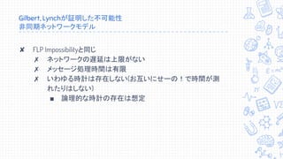 Gilbert, Lynchが証明した不可能性
非同期ネットワークモデル
✘ FLP Impossibilityと同じ
✗ ネットワークの遅延は上限がない
✗ メッセージ処理時間は有限
✗ いわゆる時計は存在しない(お互いにせーの！で時間が測
れたりはしない)
■ 論理的な時計の存在は想定
 