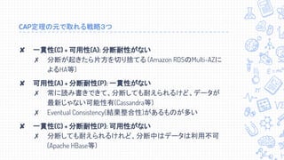 CAP定理の元で取れる戦略３つ
✘ 一貫性(C) + 可用性(A): 分断耐性がない
✗ 分断が起きたら片方を切り捨てる (Amazon RDSのMulti-AZに
よるHA等)
✘ 可用性(A) + 分断耐性(P): 一貫性がない
✗ 常に読み書きできて、分断しても耐えられるけど、データが
最新じゃない可能性有(Cassandra等)
✗ Eventual Consistency(結果整合性)があるものが多い
✘ 一貫性(C) + 分断耐性(P): 可用性がない
✗ 分断しても耐えられるけれど、分断中はデータは利用不可
(Apache HBase等)
 