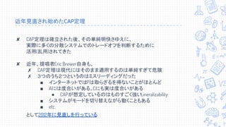 近年見直され始めたCAP定理
✘ CAP定理は確立された後、その単純明快さゆえに、
実際に多くの分散システムでのトレードオフを判断するために
活用(乱用)されてきた
✘ 近年、提唱者Eric Brewer自身も、
✗ CAP定理は現代にはそのまま適用するのは単純すぎて危険
✗ ３つのうち２つというのはミスリーディングだった
■ インターネットではPは取らざるを得ないことがほとんど
■ Aには度合いがある。Cにも実は度合いがある
● CAPが想定しているのはものすごく強いLineralizability
■ システムがモードを切り替えながら動くこともある
■ etc.
として2012年に見直しを行っている
 