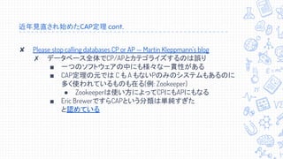 近年見直され始めたCAP定理 cont.
✘ Please stop calling databases CP or AP — Martin Kleppmann's blog
✗ データベース全体でCP/APとカテゴライズするのは誤り
■ 一つのソフトウェアの中にも様々な一貫性がある
■ CAP定理の元では C も A もないPのみのシステムもあるのに
多く使われているものも在る(例: Zookeeper)
● Zookeeperは使い方によってCPにもAPにもなる
■ Eric BrewerですらCAPという分類は単純すぎた
と認めている
 